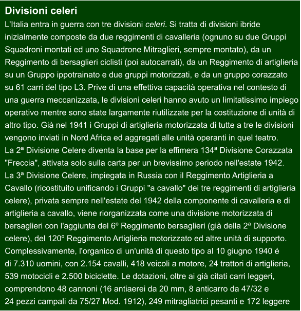 Divisioni celeri L'Italia entra in guerra con tre divisioni celeri. Si tratta di divisioni ibride  inizialmente composte da due reggimenti di cavalleria (ognuno su due Gruppi  Squadroni montati ed uno Squadrone Mitraglieri, sempre montato), da un  Reggimento di bersaglieri ciclisti (poi autocarrati), da un Reggimento di artiglieria su un Gruppo ippotrainato e due gruppi motorizzati, e da un gruppo corazzato  su 61 carri del tipo L3. Prive di una effettiva capacità operativa nel contesto di  una guerra meccanizzata, le divisioni celeri hanno avuto un limitatissimo impiego  operativo mentre sono state largamente riutilizzate per la costituzione di unità di  altro tipo. Già nel 1941 i Gruppi di artiglieria motorizzata di tutte a tre le divisioni  vengono inviati in Nord Africa ed aggregati alle unità operanti in quel teatro.  La 2ª Divisione Celere diventa la base per la effimera 134ª Divisione Corazzata  "Freccia", attivata solo sulla carta per un brevissimo periodo nell'estate 1942.  La 3ª Divisione Celere, impiegata in Russia con il Reggimento Artiglieria a  Cavallo (ricostituito unificando i Gruppi "a cavallo" dei tre reggimenti di artiglieria celere), privata sempre nell'estate del 1942 della componente di cavalleria e di  artiglieria a cavallo, viene riorganizzata come una divisione motorizzata di  bersaglieri con l'aggiunta del 6º Reggimento bersaglieri (già della 2ª Divisione  celere), del 120º Reggimento Artiglieria motorizzato ed altre unità di supporto.  Complessivamente, l'organico di un'unità di questo tipo al 10 giugno 1940 é  di 7.310 uomini, con 2.154 cavalli, 418 veicoli a motore, 24 trattori di artiglieria,  539 motocicli e 2.500 biciclette. Le dotazioni, oltre ai già citati carri leggeri,  comprendono 48 cannoni (16 antiaerei da 20 mm, 8 anticarro da 47/32 e  24 pezzi campali da 75/27 Mod. 1912), 249 mitragliatrici pesanti e 172 leggere