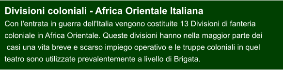 Divisioni coloniali - Africa Orientale Italiana Con l'entrata in guerra dell'Italia vengono costituite 13 Divisioni di fanteria  coloniale in Africa Orientale. Queste divisioni hanno nella maggior parte dei  casi una vita breve e scarso impiego operativo e le truppe coloniali in quel  teatro sono utilizzate prevalentemente a livello di Brigata.