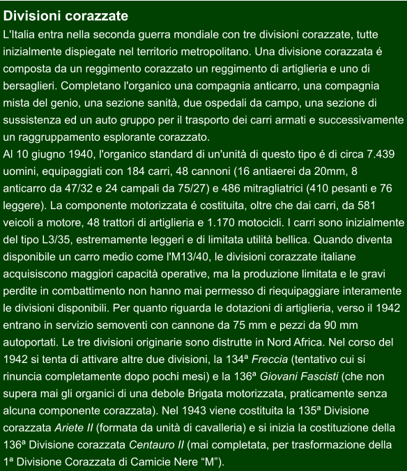 Divisioni corazzate L'Italia entra nella seconda guerra mondiale con tre divisioni corazzate, tutte  inizialmente dispiegate nel territorio metropolitano. Una divisione corazzata é  composta da un reggimento corazzato un reggimento di artiglieria e uno di  bersaglieri. Completano l'organico una compagnia anticarro, una compagnia  mista del genio, una sezione sanità, due ospedali da campo, una sezione di sussistenza ed un auto gruppo per il trasporto dei carri armati e successivamente un raggruppamento esplorante corazzato.   Al 10 giugno 1940, l'organico standard di un'unità di questo tipo é di circa 7.439  uomini, equipaggiati con 184 carri, 48 cannoni (16 antiaerei da 20mm, 8  anticarro da 47/32 e 24 campali da 75/27) e 486 mitragliatrici (410 pesanti e 76  leggere). La componente motorizzata é costituita, oltre che dai carri, da 581  veicoli a motore, 48 trattori di artiglieria e 1.170 motocicli. I carri sono inizialmente del tipo L3/35, estremamente leggeri e di limitata utilità bellica. Quando diventa  disponibile un carro medio come l'M13/40, le divisioni corazzate italiane  acquisiscono maggiori capacità operative, ma la produzione limitata e le gravi  perdite in combattimento non hanno mai permesso di riequipaggiare interamente le divisioni disponibili. Per quanto riguarda le dotazioni di artiglieria, verso il 1942 entrano in servizio semoventi con cannone da 75 mm e pezzi da 90 mm  autoportati. Le tre divisioni originarie sono distrutte in Nord Africa. Nel corso del 1942 si tenta di attivare altre due divisioni, la 134ª Freccia (tentativo cui si  rinuncia completamente dopo pochi mesi) e la 136ª Giovani Fascisti (che non  supera mai gli organici di una debole Brigata motorizzata, praticamente senza  alcuna componente corazzata). Nel 1943 viene costituita la 135ª Divisione  corazzata Ariete II (formata da unità di cavalleria) e si inizia la costituzione della  136ª Divisione corazzata Centauro II (mai completata, per trasformazione della  1ª Divisione Corazzata di Camicie Nere “M”).