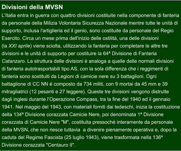 Divisioni della MVSN L'Italia entra in guerra con quattro divisioni costituite nella componente di fanteria da personale della Milizia Volontaria Sicurezza Nazionale mentre tutte le unità di  supporto, inclusa l'artiglieria ed il genio, sono costituite da personale del Regio  Esercito. Circa un mese prima dell'inizio delle ostilità, una delle divisioni  (la XXI aprile) viene sciolta, utilizzando la fanteria per completare le altre tre  divisioni e le unità di supporto per costituire la 64ª Divisione di Fanteria  Catanzaro. La struttura delle divisioni é analoga a quelle delle normali divisioni  di fanteria autotrasportabili tipo AS, con la sola differenza che i reggimenti di  fanteria sono sostituiti da Legioni di camicie nere su 3 battaglioni. Ogni  battaglione di CC NN é composto da 734 militi, con 9 mortai da 45 mm e 39  mitragliatrici (12 pesanti e 27 leggere). Queste tre divisioni vengono distrutte  dagli inglesi durante l’Operazione Compass, tra la fine del 1940 ed il gennaio  1941. Nel maggio del 1943, con materiali forniti dai tedeschi, inizia la costituzione della 134ª Divisione corazzata Camicie Nere, poi denominata 1ª Divisione  corazzata di Camicie Nere "M", costituita pressoché interamente da personale  della MVSN, che non riesce tuttavia  a divenire pienamente operativa e, dopo la  caduta del Regime Fascista (25 luglio 1943), viene trasformata nella 136ª  Divisione corazzata "Centauro II".