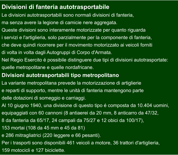 Divisioni di fanteria autotrasportabile Le divisioni autotrasportabili sono normali divisioni di fanteria,  ma senza avere la legione di camicie nere aggregata.  Queste divisioni sono interamente motorizzate per quanto riguarda  i servizi e l'artiglieria, solo parzialmente per la componente di fanteria,  che deve quindi ricorrere per il movimento motorizzato ai veicoli forniti  di volta in volta dagli Autogruppi di Corpo d'Armata. Nel Regio Esercito é possibile distinguere due tipi di divisioni autotrasportate:  quelle metropolitane e quelle nordafricane. Divisioni autotrasportabili tipo metropolitano La variante metropolitana prevede la motorizzazione di artiglierie  e reparti di supporto, mentre le unità di fanteria mantengono parte  delle dotazioni di someggio e carriaggi. Al 10 giugno 1940, una divisione di questo tipo é composta da 10.404 uomini,  equipaggiati con 60 cannoni (8 antiaerei da 20 mm, 8 anticarro da 47/32,  8 da fanteria da 65/17, 24 campali da 75/27 e 12 obici da 100/17),  153 mortai (108 da 45 mm e 45 da 81)  e 286 mitragliatrici (220 leggere e 66 pesanti).  Per i trasporti sono disponibili 461 veicoli a motore, 36 trattori d'artiglieria,  159 motocicli e 127 biciclette.