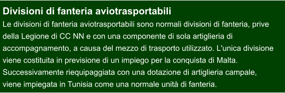 Divisioni di fanteria aviotrasportabili Le divisioni di fanteria aviotrasportabili sono normali divisioni di fanteria, prive  della Legione di CC NN e con una componente di sola artiglieria di  accompagnamento, a causa del mezzo di trasporto utilizzato. L'unica divisione  viene costituita in previsione di un impiego per la conquista di Malta.  Successivamente riequipaggiata con una dotazione di artiglieria campale,  viene impiegata in Tunisia come una normale unità di fanteria.