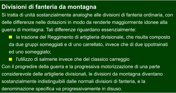 Divisioni di fanteria da montagna Si tratta di unità sostanzialmente analoghe alle divisioni di fanteria ordinaria, con  delle differenze nelle dotazioni in modo da renderle maggiormente idonee alla  guerra di montagna. Tali differenze riguardano essenzialmente: 	la trazione del Reggimento di artiglieria divisionale, che risulta composto  da due gruppi someggiati e di uno carrellato, invece che di due ippotrainati  ed uno someggiato; 	l'utilizzo di salmerie invece che del classico carreggio Con il progredire della guerra e la progressiva motorizzazione di una parte  considerevole delle artiglierie divisionali, le divisioni da montagna diventano  sostanzialmente indistinguibili dalle normali divisioni di fanteria, e la  denominazione specifica va progressivamente in disuso.