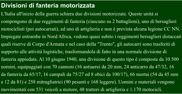 Divisioni di fanteria motorizzata L'Italia all'inizio della guerra schiera due divisioni motorizzate. Queste unità si  compongono di due reggimenti di fanteria (ciascuno su 2 battaglioni), uno di bersaglieri  motociclisti (poi autocarrati), ed uno di artiglieria e non é prevista alcuna legione CC NN. Impiegate entrambe in Nord Africa, vedono quasi subito i reggimenti bersaglieri distaccati quali riserve di Corpo d'Armata e nel caso della "Trento", gli autocarri sono trasferiti di  supporto alle attività logistiche, trasformandola di fatto in una normale divisione di  fanteria appiedata. Al 10 giugno 1940, una divisione di questo tipo é composta da 10.500  uomini, equipaggiati con 70 cannoni (16 antiaerei da 20 mm, 24 anticarro da 47/32, 16  da fanteria da 65/17, 16 campali da 75/27 ed 8 obici da 100/17), 66 mortai (54 da 45 mm e 12 da 81) e 258 mitragliatrici (90 pesanti e 168 leggere). Uomini e materiali vengono  movimentati con 531 veicoli a motore, 48 trattori di artiglieria e 1.170 motocicli.