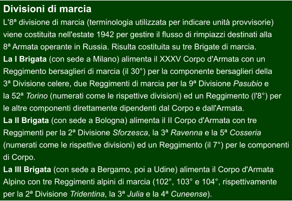 Divisioni di marcia L'8ª divisione di marcia (terminologia utilizzata per indicare unità provvisorie)  viene costituita nell'estate 1942 per gestire il flusso di rimpiazzi destinati alla  8ª Armata operante in Russia. Risulta costituita su tre Brigate di marcia. La I Brigata (con sede a Milano) alimenta il XXXV Corpo d'Armata con un  Reggimento bersaglieri di marcia (il 30°) per la componente bersaglieri della  3ª Divisione celere, due Reggimenti di marcia per la 9ª Divisione Pasubio e  la 52ª Torino (numerati come le rispettive divisioni) ed un Reggimento (l'8°) per  le altre componenti direttamente dipendenti dal Corpo e dall'Armata. La II Brigata (con sede a Bologna) alimenta il II Corpo d'Armata con tre  Reggimenti per la 2ª Divisione Sforzesca, la 3ª Ravenna e la 5ª Cosseria  (numerati come le rispettive divisioni) ed un Reggimento (il 7°) per le componenti  di Corpo. La III Brigata (con sede a Bergamo, poi a Udine) alimenta il Corpo d'Armata  Alpino con tre Reggimenti alpini di marcia (102°, 103° e 104°, rispettivamente  per la 2ª Divisione Tridentina, la 3ª Julia e la 4ª Cuneense).