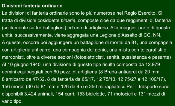 Divisioni fanteria ordinarie Le divisioni di fanteria ordinarie sono le più numerose nel Regio Esercito. Si  tratta di divisioni cosiddette binarie, composte cioè da due reggimenti di fanteria  (solitamente su tre battaglioni) ed uno di artiglieria. Alla maggior parte di queste  unità, successivamente, viene aggregata una Legione d'Assalto di CC. NN. A queste, occorre poi aggiungere un battaglione di mortai da 81, una compagnia  con artiglieria anticarro, una compagnia del genio, una mista con telegrafisti e  marconisti, oltre a diverse sezioni (fotoelettricisti, sanità, sussistenza e pesante) Al 10 giugno 1940, una divisione di questo tipo risulta composta da 12.979  uomini equipaggiati con 60 pezzi di artiglieria (8 Breda antiaerei da 20 mm,  8 anticarro da 47/32, 8 da fanteria da 65/17, 12 75/13, 12 75/27 e 12 100/17),  156 mortai (30 da 81 mm e 126 da 45) e 350 mitragliatrici. Per il trasporto sono  disponibili 3.424 animali, 154 carri, 153 biciclette, 71 motocicli e 131 mezzi di  vario tipo.