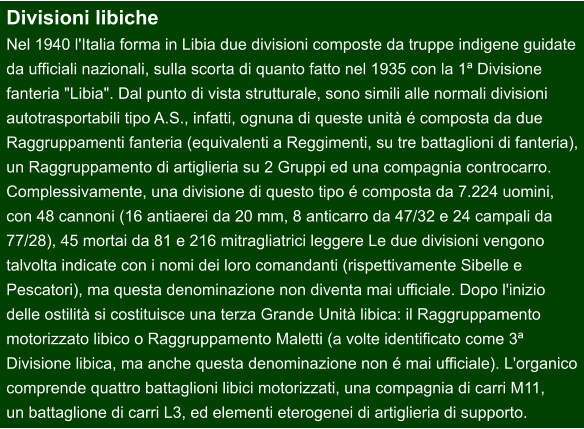 Divisioni libiche Nel 1940 l'Italia forma in Libia due divisioni composte da truppe indigene guidate  da ufficiali nazionali, sulla scorta di quanto fatto nel 1935 con la 1ª Divisione  fanteria "Libia". Dal punto di vista strutturale, sono simili alle normali divisioni  autotrasportabili tipo A.S., infatti, ognuna di queste unità é composta da due  Raggruppamenti fanteria (equivalenti a Reggimenti, su tre battaglioni di fanteria), un Raggruppamento di artiglieria su 2 Gruppi ed una compagnia controcarro.  Complessivamente, una divisione di questo tipo é composta da 7.224 uomini,  con 48 cannoni (16 antiaerei da 20 mm, 8 anticarro da 47/32 e 24 campali da  77/28), 45 mortai da 81 e 216 mitragliatrici leggere Le due divisioni vengono  talvolta indicate con i nomi dei loro comandanti (rispettivamente Sibelle e  Pescatori), ma questa denominazione non diventa mai ufficiale. Dopo l'inizio  delle ostilità si costituisce una terza Grande Unità libica: il Raggruppamento  motorizzato libico o Raggruppamento Maletti (a volte identificato come 3ª  Divisione libica, ma anche questa denominazione non é mai ufficiale). L'organico comprende quattro battaglioni libici motorizzati, una compagnia di carri M11,  un battaglione di carri L3, ed elementi eterogenei di artiglieria di supporto.