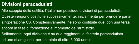 Divisioni paracadutisti Allo scoppio delle ostilità, l'Italia non possiede divisioni di paracadutisti.  Queste vengono costituite successivamente, inizialmente per prendere parte  all'operazione C3. Complessivamente, ne sono costituite due, con una terza  ancora in fase di formazione al momento dell'armistizio.  Solitamente, ogni divisione é su due reggimenti di fanteria paracadutista  ed uno di artiglieria, per un totale di oltre 5.000 uomini.