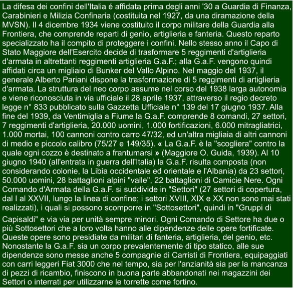 La difesa dei confini dell'Italia é affidata prima degli anni '30 a Guardia di Finanza,  Carabinieri e Milizia Confinaria (costituita nel 1927, da una diramazione della  MVSN). Il 4 dicembre 1934 viene costituito il corpo militare della Guardia alla  Frontiera, che comprende reparti di genio, artiglieria e fanteria. Questo reparto  specializzato ha il compito di proteggere i confini. Nello stesso anno il Capo di  Stato Maggiore dell'Esercito decide di trasformare 5 reggimenti d'artiglieria  d'armata in altrettanti reggimenti artiglieria G.a.F.; alla G.a.F. vengono quindi  affidati circa un migliaio di Bunker del Vallo Alpino. Nel maggio del 1937, il  generale Alberto Pariani dispone la trasformazione di 5 reggimenti di artiglieria  d'armata. La struttura del neo corpo assume nel corso del 1938 larga autonomia  e viene riconosciuta in via ufficiale il 28 aprile 1937, attraverso il regio decreto  legge n° 833 pubblicato sulla Gazzetta Ufficiale n° 139 del 17 giugno 1937. Alla  fine del 1939, da Ventimiglia a Fiume la G.a.F. comprende 8 comandi, 27 settori,  7 reggimenti d'artiglieria, 20.000 uomini, 1.000 fortificazioni, 6.000 mitragliatrici,  1.000 mortai, 100 cannoni contro carro 47/32, ed un'altra migliaia di altri cannoni  di medio e piccolo calibro (75/27 e 149/35). « La G.a.F. è la "scogliera" contro la  quale ogni cozzo è destinato a frantumarsi » (Maggiore O. Guida, 1939). Al 10  giugno 1940 (all'entrata in guerra dell'Italia) la G.a.F. risulta composta (non  considerando colonie, la Libia occidentale ed orientale e l'Albania) da 23 settori,  50.000 uomini, 28 battaglioni alpini "valle", 22 battaglioni di Camicie Nere. Ogni  Comando d'Armata della G.a.F. si suddivide in "Settori" (27 settori di copertura,  dal I al XXVII, lungo la linea di confine; i settori XVIII, XIX e XX non sono mai stati realizzati), i quali si possono scomporre in "Sottosettori", quindi in "Gruppi di   Capisaldi" e via via per unità sempre minori. Ogni Comando di Settore ha due o  più Sottosettori che a loro volta hanno alle dipendenze delle opere fortificate.  Queste opere sono presidiate da militari di fanteria, artiglieria, del genio, etc.  Nonostante la G.a.F. sia un corpo prevalentemente di tipo statico, alle sue  dipendenze sono messe anche 5 compagnie di Carristi di Frontiera, equipaggiati  con carri leggeri Fiat 3000 che nel tempo, sia per l'anzianità sia per la mancanza  di pezzi di ricambio, finiscono in buona parte abbandonati nei magazzini dei  Settori o interrati per utilizzarne le torrette come fortino.