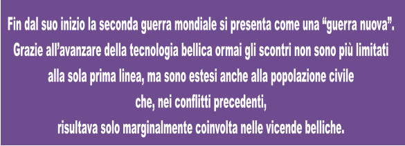 Fin dal suo inizio la seconda guerra mondiale si presenta come una “guerra nuova”.  Grazie all’avanzare della tecnologia bellica ormai gli scontri non sono più limitati alla sola prima linea, ma sono estesi anche alla popolazione civile  che, nei conflitti precedenti,  risultava solo marginalmente coinvolta nelle vicende belliche.