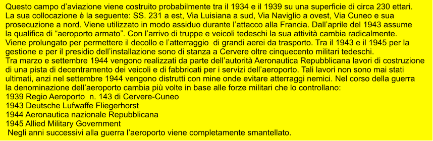 Questo campo d’aviazione viene costruito probabilmente tra il 1934 e il 1939 su una superficie di circa 230 ettari.  La sua collocazione è la seguente: SS. 231 a est, Via Luisiana a sud, Via Naviglio a ovest, Via Cuneo e sua  prosecuzione a nord. Viene utilizzato in modo assiduo durante l’attacco alla Francia. Dall’aprile del 1943 assume  la qualifica di “aeroporto armato”. Con l’arrivo di truppe e veicoli tedeschi la sua attività cambia radicalmente.  Viene prolungato per permettere il decollo e l’atterraggio  di grandi aerei da trasporto. Tra il 1943 e il 1945 per la  gestione e per il presidio dell’installazione sono di stanza a Cervere oltre cinquecento militari tedeschi. Tra marzo e settembre 1944 vengono realizzati da parte dell’autorità Aeronautica Repubblicana lavori di costruzione  di una pista di decentramento dei veicoli e di fabbricati per i servizi dell’aeroporto. Tali lavori non sono mai stati  ultimati, anzi nel settembre 1944 vengono distrutti con mine onde evitare atterraggi nemici. Nel corso della guerra  la denominazione dell’aeroporto cambia più volte in base alle forze militari che lo controllano: 1939 Regio Aeroporto  n. 143 di Cervere-Cuneo 1943 Deutsche Lufwaffe Fliegerhorst 1944 Aeronautica nazionale Repubblicana 1945 Allied Military Government  Negli anni successivi alla guerra l’aeroporto viene completamente smantellato.