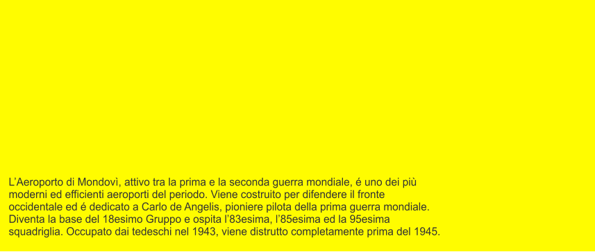 L’Aeroporto di Mondovì, attivo tra la prima e la seconda guerra mondiale, é uno dei più  moderni ed efficienti aeroporti del periodo. Viene costruito per difendere il fronte  occidentale ed é dedicato a Carlo de Angelis, pioniere pilota della prima guerra mondiale. Diventa la base del 18esimo Gruppo e ospita l’83esima, l’85esima ed la 95esima  squadriglia. Occupato dai tedeschi nel 1943, viene distrutto completamente prima del 1945.