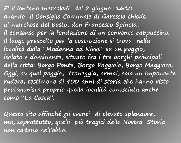 E’ il lontano mercoledì  del 2 giugno  1610  quando  il Consiglio Comunale di Garessio chiede  al marchese del posto, don Francesco Spinola, il consenso per la fondazione di un convento cappuccino.  Il luogo prescelto per la costruzione si trova  nella  località della “Madonna ad Nives” su un poggio,  isolato e dominante, situato fra i tre borghi principali  della città: Borgo Ponte, Borgo Poggiolo, Borgo Maggiore. Oggi, su quel poggio,  troneggia, ormai, solo un imponente  rudere, testimone di 400 anni di storia che hanno visto  protagonista proprio quella località conosciuta anche  come “La Costa”.  Questo sito affinché gli eventi  di elevato splendore,  ma, soprattutto, quelli  più tragici della Nostra  Storia  non cadano nell’oblio.