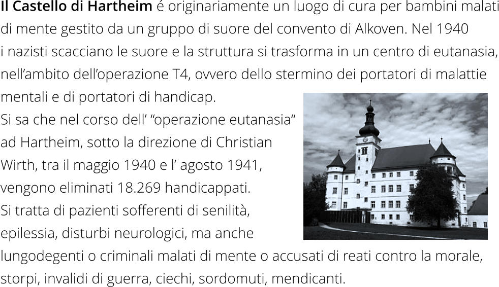 Il Castello di Hartheim é originariamente un luogo di cura per bambini malati di mente gestito da un gruppo di suore del convento di Alkoven. Nel 1940  i nazisti scacciano le suore e la struttura si trasforma in un centro di eutanasia, nell’ambito dell’operazione T4, ovvero dello stermino dei portatori di malattie  mentali e di portatori di handicap.  Si sa che nel corso dell’ “operazione eutanasia“  ad Hartheim, sotto la direzione di Christian  Wirth, tra il maggio 1940 e l’ agosto 1941,  vengono eliminati 18.269 handicappati.  Si tratta di pazienti sofferenti di senilità,  epilessia, disturbi neurologici, ma anche  lungodegenti o criminali malati di mente o accusati di reati contro la morale, storpi, invalidi di guerra, ciechi, sordomuti, mendicanti.